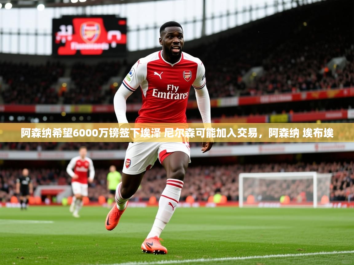 2025爱游戏体育在线娱乐阿森纳希望6000万镑签下埃泽 尼尔森可能加入交易,阿森纳 埃布埃 第2张