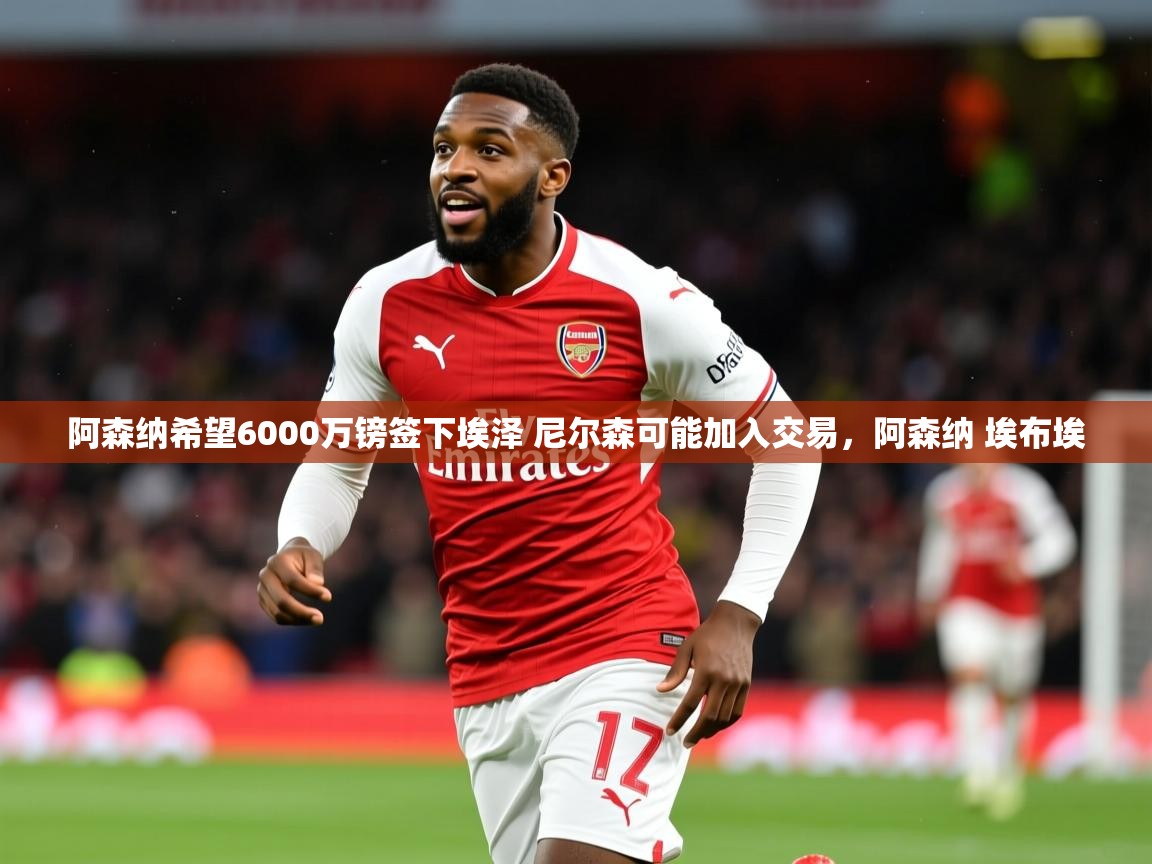 2025爱游戏体育在线娱乐阿森纳希望6000万镑签下埃泽 尼尔森可能加入交易,阿森纳 埃布埃 第3张