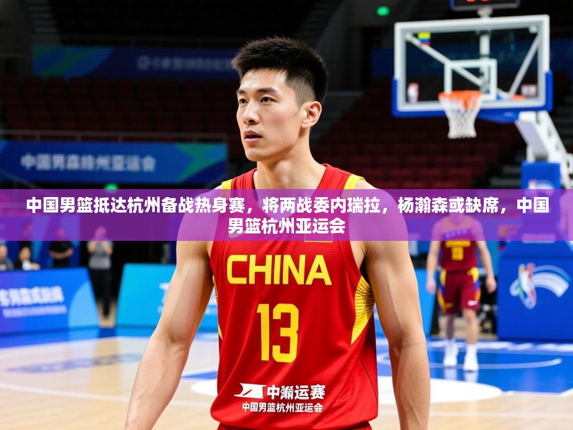 2025爱游戏体育在线直播中国男篮抵达杭州备战热身赛,将两战委内瑞拉,杨瀚森或缺席,中国男篮杭州亚运会 第3张