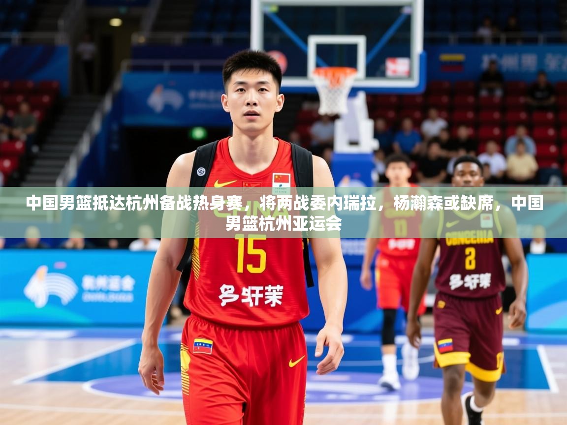 2025爱游戏体育在线直播中国男篮抵达杭州备战热身赛,将两战委内瑞拉,杨瀚森或缺席,中国男篮杭州亚运会 第4张